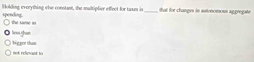 Holding everything else constant, the multiplier effect for taxes is_ that for changes in autonomous aggregate
spending.
the same as
less than
bigger than
not relevant to