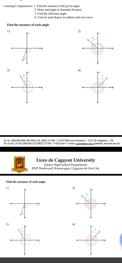 Learning Competencies: 1. Find the measure of the given angle 
2. Draw and angle in Standard Position 
3. Find the reference angle 
4. Convert each degree to radians and vise-versa 
Find the measure of each angle. 
1) 
2) 
y 
y
50°;
20°
3) 
4)
 π /4 
x 
; 
Tiel. No. (088) 858-4086, 858-4093 to 95, (8822) 72 - 7044, 71-4253 PABX locall (President) - 112 & 126, (Registrar) - 109 
Tel. Fax No. (01163) (088) 858-3123 (8822) 72-7044, 71-4253 local 111 Jemail: incuirios Bliceo.edu.pb [website: www.liceo.edu.ph) 
Liceo de Cagayan University 
Senior High School Department 
RNP Boulevard, Kauswagan, Cagayan de Oro City 
Find the measure of each angle. 
1) 
2) 
y
50°
r
/_20
3) 
4)
 π /4 
 π /4 
r