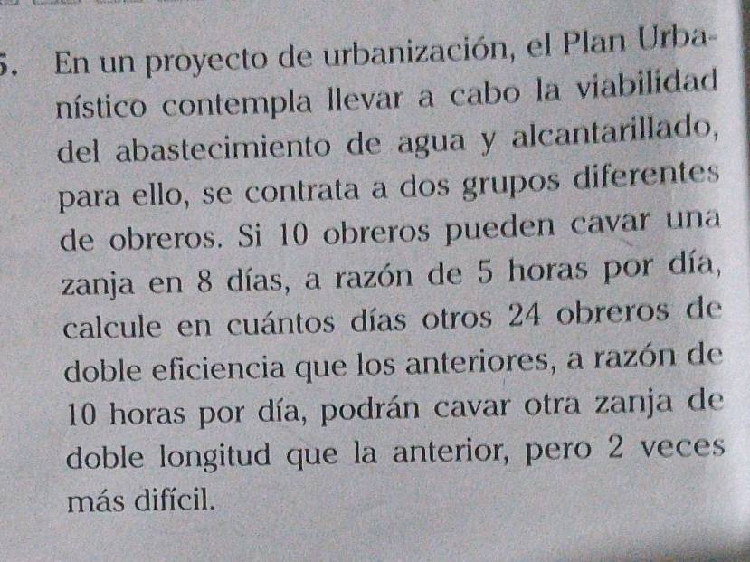 En un proyecto de urbanización, el Plan Urba- 
nístico contempla llevar a cabo la viabilidad 
del abastecimiento de agua y alcantarillado, 
para ello, se contrata a dos grupos diferentes 
de obreros. Si 10 obreros pueden cavar una 
zanja en 8 días, a razón de 5 horas por día, 
calcule en cuántos días otros 24 obreros de 
doble eficiencia que los anteriores, a razón de
10 horas por día, podrán cavar otra zanja de 
doble longitud que la anterior, pero 2 veces 
más difícil.