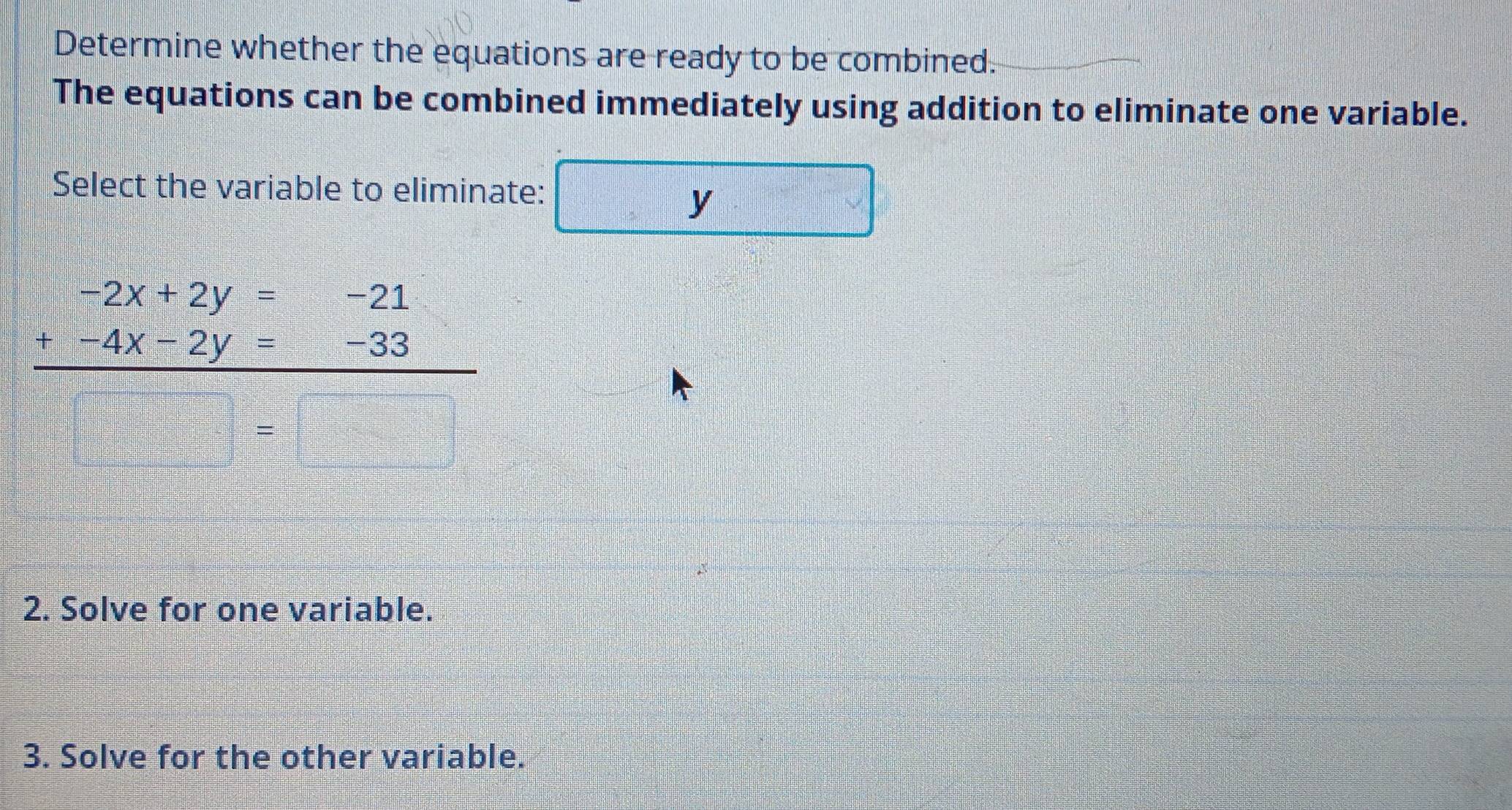 Determine whether the equations are ready to be combined.
The equations can be combined immediately using addition to eliminate one variable.
Select the variable to eliminate:
y
2. Solve for one variable.
3. Solve for the other variable.