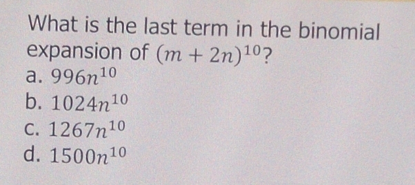 What is the last term in the binomial
expansion of (m+2n)^10 ?
a. 996n^(10)
b. 1024n^(10)
C. 1267n^(10)
d. 1500n^(10)