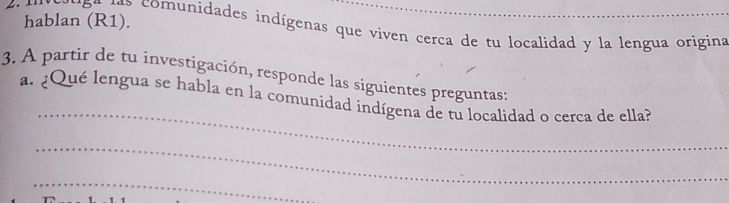 hablan (R1). 
* 5 ª l s comunidades indígenas que viven cerca de tu localidad y la lengua origina 
3. A partir de tu investigación, responde las siguientes preguntas: 
_ 
a. ¿Qué lengua se habla en la comunidad indígena de tu localidad o cerca de ella? 
_ 
_