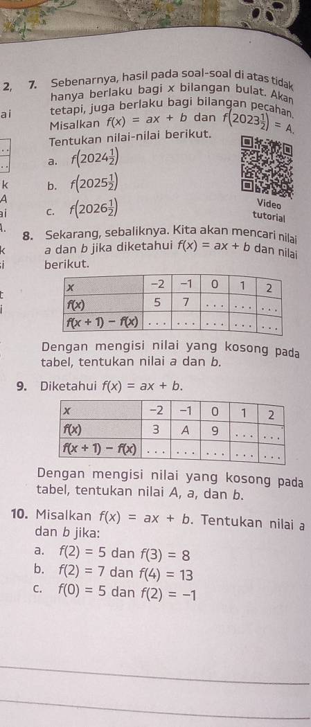 2, 7. Sebenarnya, hasil pada soal-soal di atas tidak
hanya berlaku bagi x bilangan bulat. Akan
ai tetapi, juga berlaku bagi bilangan pecahan f(2023 1/2 )=A.
Misalkan f(x)=ax+b dan
Tentukan nilai-nilai berikut.
a. f(2024 1/2 )
k b. f(2025 1/2 )
a
ai C. f(2026 1/2 )
Video
tutorial
8. Sekarang, sebaliknya. Kita akan mencari nilai f(x)=ax+b dan nilai
a dan b jika diketahui
berikut.
Dengan mengisi nilai yang kosong pada
tabel, tentukan nilai a dan b.
9. Diketahui f(x)=ax+b.
Dengan mengisi nilai yang kosong pada
tabel, tentukan nilai A, a, dan b.
10. Misalkan f(x)=ax+b. Tentukan nilai a
dan b jika:
a. f(2)=5 dan f(3)=8
b. f(2)=7 dan f(4)=13
C. f(0)=5 dan f(2)=-1