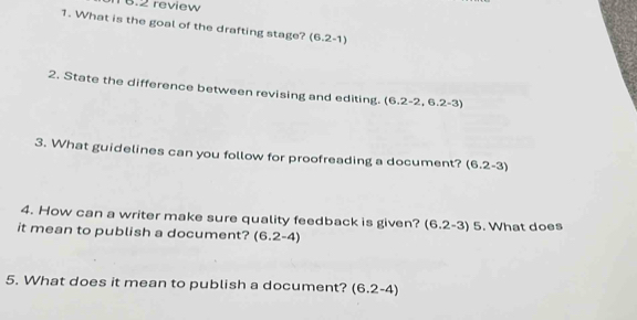 T6.2 review 
1. What is the goal of the drafting stage? (6.2-1)
2. State the difference between revising and editing. (6.2-2,6.2-3)
3. What guidelines can you follow for proofreading a document? (6.2-3)
4. How can a writer make sure quality feedback is given? (6.2-3)5
it mean to publish a document? (6.2-4). What does 
5. What does it mean to publish a document? (6.2-4)