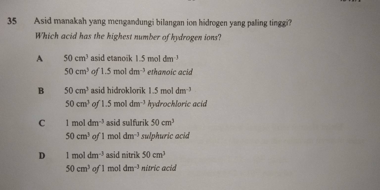 Asid manakah yang mengandungi bilangan ion hidrogen yang paling tinggi?
Which acid has the highest number of hydrogen ions?
A 50cm^3 asid etanoik 1.5moldm^(-3)
50cm^3 of 1.5moldm^(-3) ethanoic acid
B 50cm^3 asid hidroklorik 1.5moldm^(-3)
50cm^3 of 1.5moldm^(-3) hydrochloric acid
C 1moldm^(-3) asid sulfurik 50cm^3
50cm^3 of 1moldm^(-3) sulphuric acid
D 1moldm^(-3) asid nitrik 50cm^3
50cm^3 of 1moldm^(-3) nitric acid