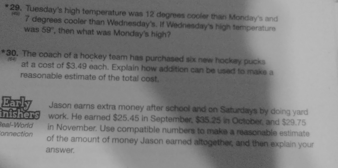 Tuesday's high temperature was 12 degrees cooler than Monday's and
7 degrees cooler than Wednesday's. If Wednesday's high temperature 
was 59° , then what was Monday's high? 
*30. The coach of a hockey team has purchased six new hockey pucks 
(64) at a cost of $3.49 each. Explain how addition can be used to make a 
reasonable estimate of the total cost. 
Early Jason earns extra money after school and on Saturdays by doing yard 
inishers work. He earned $25.45 in September, $35.25 in October, and $29.75
Real-World in November. Use compatible numbers to make a reasonable estimate 
onnection of the amount of money Jason earned altogether, and then explain your 
answer.