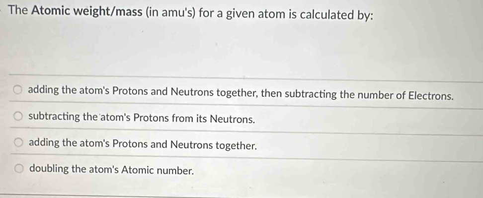 The Atomic weight/mass (in amu's) for a given atom is calculated by:
adding the atom's Protons and Neutrons together, then subtracting the number of Electrons.
subtracting the atom's Protons from its Neutrons.
adding the atom's Protons and Neutrons together.
doubling the atom's Atomic number.