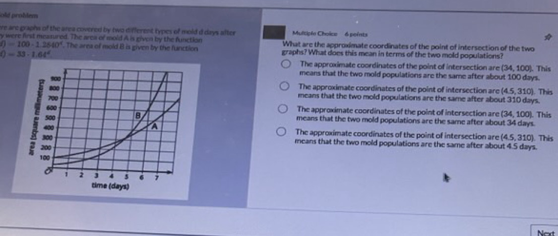 old problem
are are graphs of the area covered by two different types of mold d days after Multiple Choice 6 points
y were first measured. The area of mold A is given by the function What are the approximate coordinates of the point of intersection of the two
f)=100-1.2840^4. The area of mold B is given by the function graphs? What does this mean in terms of the two mold populations?
()=33· 1.64^4 . This
The approximate coordinates of the point of intersection are (34,100)
means that the two mold populations are the same after about 100 days.
The approximate coordinates of the point of intersection are (4.5,310). This
means that the two mold populations are the same after about 310 days.
The approximate coordinates of the point of intersection are (34,100) ). This
means that the two mold populations are the same after about 34 days.
The approximate coordinates of the point of intersection are (4.5,310). This
means that the two mold populations are the same after about 4.5 days.
Next