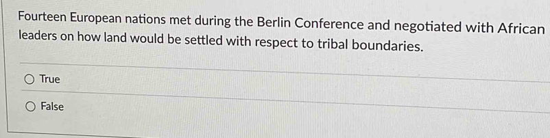 Fourteen European nations met during the Berlin Conference and negotiated with African
leaders on how land would be settled with respect to tribal boundaries.
True
False