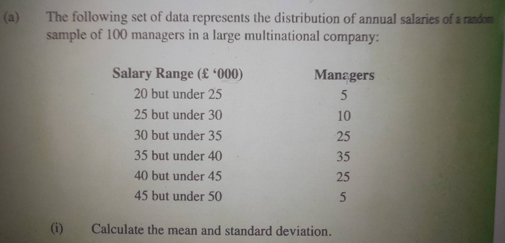 The following set of data represents the distribution of annual salaries of a randon 
sample of 100 managers in a large multinational company: 
Salary Range (£^circ 000 Managers
20 but under 25 5
25 but under 30 10
30 but under 35 25
35 but under 40 35
40 but under 45 25
45 but under 50 5
(i) Calculate the mean and standard deviation.