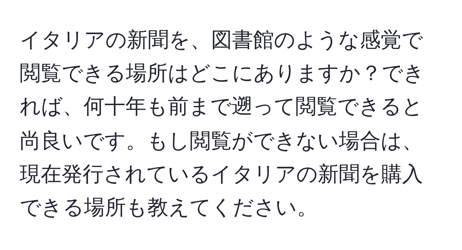イタリアの新聞を、図書館のような感覚で閲覧できる場所はどこにありますか？できれば、何十年も前まで遡って閲覧できると尚良いです。もし閲覧ができない場合は、現在発行されているイタリアの新聞を購入できる場所も教えてください。
