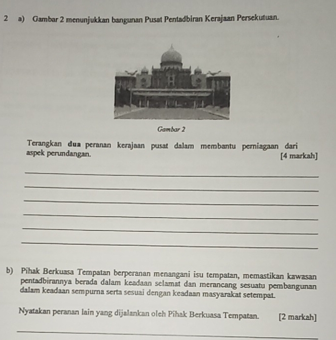 Gambar 2 menunjukkan bangunan Pusat Pentadbiran Kerajaan Persekutuan. 
Gambar 2 
Terangkan dua peranan kerajaan pusat dalam membantu perniagaan dari 
aspek perundangan. [4 markah] 
_ 
_ 
_ 
_ 
_ 
_ 
b) Pihak Berkuasa Tempatan berperanan menangani isu tempatan, memastikan kawasan 
pentadbirannya berada dalam keadaan selamat dan merancang sesuatu pembangunan 
dalam keadaan sempurna serta sesuai dengan keadaan masyarakat setempat. 
Nyatakan peranan lain yang dijalankan oleh Pihak Berkuasa Tempatan. [2 markah] 
_