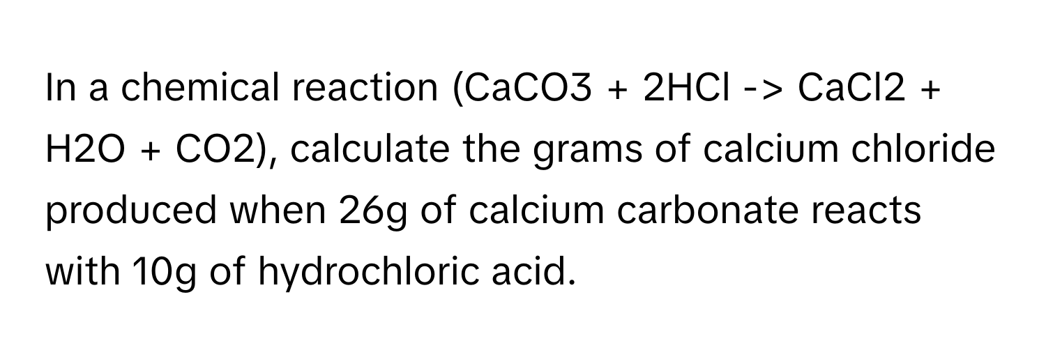 In a chemical reaction (CaCO3 + 2HCl -> CaCl2 + H2O + CO2), calculate the grams of calcium chloride produced when 26g of calcium carbonate reacts with 10g of hydrochloric acid.