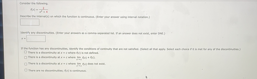 Consider the following.
f(x)= 2/x^2+4 
Describe the interval(s) on which the function is continuous. (Enter your answer using interval notation.)
Identify any discontinuities. (Enter your answers as a comma-separated list. If an answer does not exist, enter DNE.)
x=□
If the function has any discontinuities, identify the conditions of continuity that are not satisfied. (Select all that apply. Select each choice if it is met for any of the discontinuities.)
There is a discontinuity at x=c where f(c) is not defined.
There is a discontinuity at x=c where limlimits _xto cf(x)!= f(c).
There is a discontinuity at x=c where limlimits _xto cf(x) does not exist.
There are no discontinuities; f(x) is continuous.