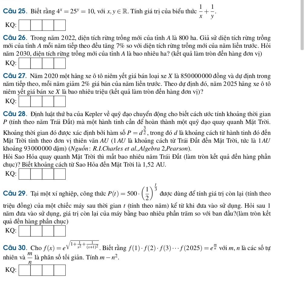 Biết rằng 4^x=25^y=10 , với x,y∈ R. Tính giá trị của biểu thức  1/x + 1/y .
KQ:
Câu 26. Trong năm 2022, diện tích rừng trồng mới của tỉnh A là 800 ha. Giả sử diện tích rừng trồng
mới của tỉnh A mỗi năm tiếp theo đều tăng 7% so với diện tích rừng trồng mới của năm liền trước. Hỏi
năm 2030, diện tích rừng trồng mới của tỉnh A là bao nhiêu ha? (kết quả làm tròn đến hàng đơn vị)
KQ:
Câu 27. Năm 2020 một hãng xe ô tô niêm yết giá bán loại xe X là 850000000 đồng và dự định trong
năm tiếp theo, mỗi năm giảm 2% giá bán của năm liền trước. Theo dự định đó, năm 2025 hãng xe ô tô
niêm yết giá bán xe X là bao nhiêu triệu (kết quả làm tròn đến hàng đơn vị)?
KQ:
Câu 28. Định luật thứ ba của Kepler về quỹ đạo chuyển động cho biết cách ước tính khoảng thời gian
P (tính theo năm Trái Đất) mà một hành tinh cần để hoàn thành một quỹ đạo quay quanh Mặt Trời.
Khoảng thời gian đó được xác định bởi hàm số P=d^(frac 3)2 , trong đó d là khoảng cách từ hành tinh đó đến
Mặt Trời tính theo đơn vị thiên văn AU (1AU là khoảng cách từ Trái Đất đến Mặt Trời, tức là 1AU
khoảng 93000000 đặm) (Nguồn: R.I.Charles et al.,Algebra 2,Pearson).
Hỏi Sao Hỏa quay quanh Mặt Trời thì mất bao nhiêu năm Trái Đất (làm tròn kết quả đến hàng phần
chục)? Biết khoảng cách từ Sao Hỏa đến Mặt Trời là 1,52 AU.
KQ:
Câu 29. Tại một xí nghiệp, công thức P(t)=500· ( 1/2 )^ t/3  được dùng để tính giá trị còn lại (tính theo
triệu đồng) của một chiếc máy sau thời gian t (tính theo năm) kể từ khi đưa vào sử dụng. Hỏi sau 1
năm đưa vào sử dụng, giá trị còn lại của máy bằng bao nhiêu phần trăm so với ban đầu?(làm tròn kết
quả đến hàng phần chục)
KQ:
Câu 30. Cho f(x)=e^(sqrt(1+frac 1)x^2)+frac 1(x+1)^2. Biết rằng f(1)· f(2)· f(3)·s f(2025)=e^(frac m)n với m, n là các số tự
nhiên và  m/n  là phân số tối giản. Tính m-n^2.
KQ: