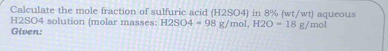 Calculate the mole fraction of sulfuric acid (H2SO4) in 8% (wt/wt) aqueous
H2SO4 solution (molar masses: H2SO4=98g/mol, H2O=18g/mol
Given: