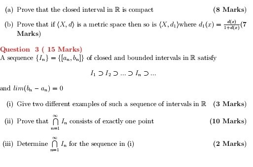 Prove that the closed interval in R is compact (8 Marks) 
(b) Prove that if (X,d) is a metric space then so is (X,d_1) where d_1(x)= d(x)/1+d(x) (7
Marks) 
Question 3 ( 15 Marks) 
A sequence  I_n = [a_n,b_n] of closed and bounded intervals in R satisfy
I_1supset I_2supset ...supset I_nsupset ... 
and lim (b_n-a_n)=0
(i) Give two different examples of such a sequence of intervals in R (3 Marks) 
(ii) Prove that ∈tlimits _(n=1)^(∈fty)I_n consists of exactly one point (10 Marks) 
(iii) Determine ∈tlimits _(n=1)^(∈fty)I_n for the sequence in (i) (2 Marks)