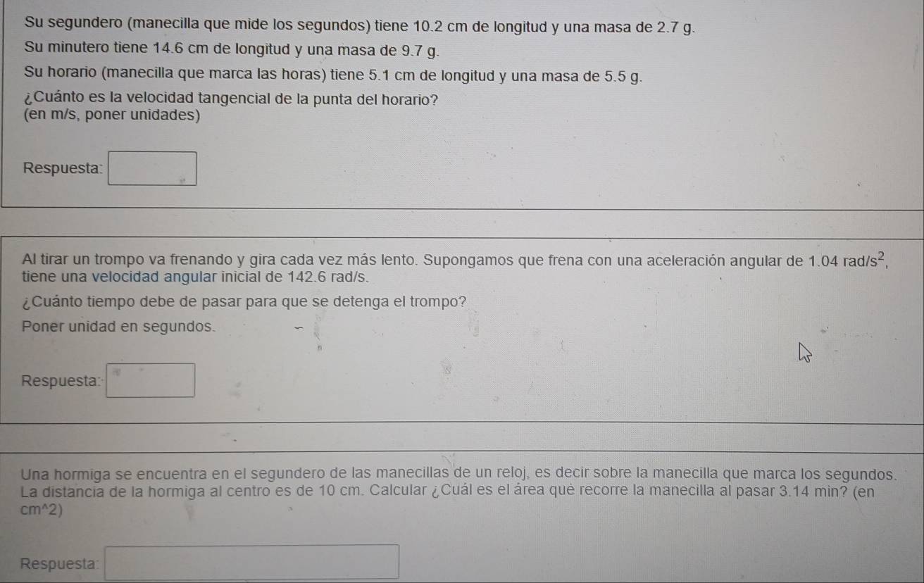 Su segundero (manecilla que mide los segundos) tiene 10.2 cm de longitud y una masa de 2.7 g. 
Su minutero tiene 14.6 cm de longitud y una masa de 9.7 g. 
Su horario (manecilla que marca las horas) tiene 5.1 cm de longitud y una masa de 5.5 g. 
¿Cuánto es la velocidad tangencial de la punta del horario? 
(en m/s, poner unidades) 
Respuesta: 
Al tirar un trompo va frenando y gira cada vez más lento. Supongamos que frena con una aceleración angular de 1.04rad/s^2, 
tiene una velocidad angular inicial de 142.6 rad/s. 
¿Cuánto tiempo debe de pasar para que se detenga el trompo? 
Poner unidad en segundos. 
Respuesta: ^circ  
Una hormiga se encuentra en el segundero de las manecillas de un reloj, es decir sobre la manecilla que marca los segundos. 
La distancia de la hormiga al centro es de 10 cm. Calcular ¿Cuál es el área qué recorre la manecilla al pasar 3.14 min? (en
cm^(wedge)2)
Respuesta x_□ 