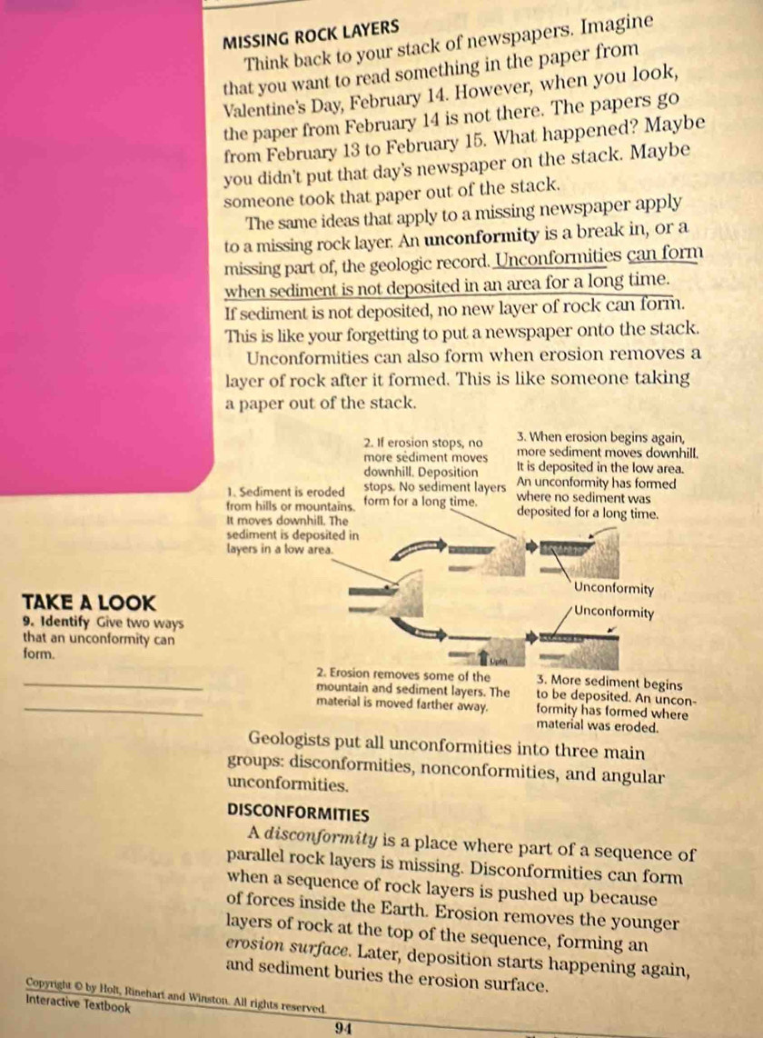 MISSING ROCK LAYERS
Think back to your stack of newspapers. Imagine
that you want to read something in the paper from
Valentine's Day, February 14. However, when you look,
the paper from February 14 is not there. The papers go
from February 13 to February 15. What happened? Maybe
you didn't put that day's newspaper on the stack. Maybe
someone took that paper out of the stack.
The same ideas that apply to a missing newspaper apply
to a missing rock layer. An unconformity is a break in, or a
missing part of, the geologic record. Unconformities can form
when sediment is not deposited in an area for a long time.
If sediment is not deposited, no new layer of rock can form.
This is like your forgetting to put a newspaper onto the stack.
Unconformities can also form when erosion removes a
layer of rock after it formed. This is like someone taking
a paper out of the stack.
2. If erosion stops, no 3. When erosion begins again,
more sédiment moves more sediment moves downhill.
downhill. Deposition It is deposited in the low area.
1. Sediment is eroded stops. No sediment layers An unconformity has formed
from hills or mountains. form for a long time. where no sediment was
deposited for a long time.
It moves downhill. The
sediment is deposited in
layers in a low area.
Unconformity
TAKE A LOOK
Unconformity
9. Identify Give two ways
that an unconformity can
form.
_2. Erosion removes some of the 3. More sediment begins
mountain and sediment layers. The to be deposited. An uncon-
_material is moved farther away. formity has formed where
material was eroded.
Geologists put all unconformities into three main
groups: disconformities, nonconformities, and angular
unconformities.
DISCONFORMITIES
A disconformity is a place where part of a sequence of
parallel rock layers is missing. Disconformities can form
when a sequence of rock layers is pushed up because
of forces inside the Earth. Erosion removes the younger
layers of rock at the top of the sequence, forming an
erosion surface. Later, deposition starts happening again,
and sediment buries the erosion surface.
Copyright © by Holt, Rinehart and Winston. All rights reserved.
Interactive Textbook
94