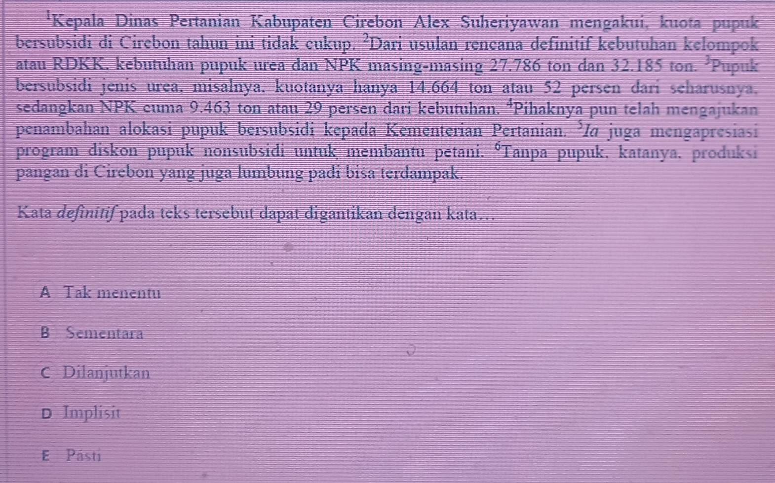 'Kepala Dinas Pertanian Kabupaten Cirebon Alex Suheriyawan mengakui, kuota pupuk
bersubsidi di Cirebon tahun ini tidak eukup. ²Dari usulan rencana definitif kebutuhan kelompok
atau RDKK. kebutuhan pupuk urea dan NPK masing-masing 27.786 ton dan 32.185 ton. 3 Pupuk
bersubsidi jenis urea. misalnya. kuotanya hanya 14.664 ton atau 52 persen dari seharusnya.
sedangkan NPK cuma 9.463 ton atau 29 persen dari kebutuhan. *Pihaknya pun telah mengajukan
penambahan alokasi pupuk bersubsidi kepada Kementerian Pertanian. I« juga mengapresiasi
program diskon pupuk nonsubsidi untuk membantu petani. °Tanpa pupuk, katanya, produksi
pangan di Cirebon yang juga lumbung padi biša terdampak.
Kata definitif pada teks tersebut dapat digantikan dengan kata…
A Tak menentu
B Sementara
C Dilanjutkan
D Implisit
E Pásti