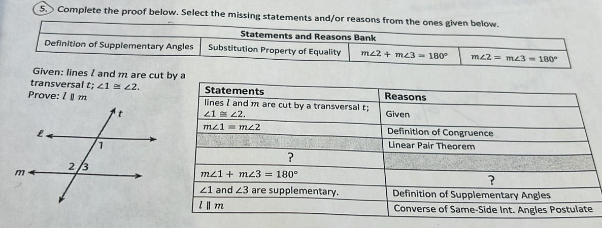 Complete the proof below. Select the missing statements and/or reasons from the ones given below.
Statements and Reasons Bank
Definition of Supplementary Angles Substitution Property of Equality m∠ 2+m∠ 3=180° m∠ 2=m∠ 3=180°
Given: lines I and m are cut
transversal 5. ∠ 1≌ ∠ 2.
Prove: lparallel m