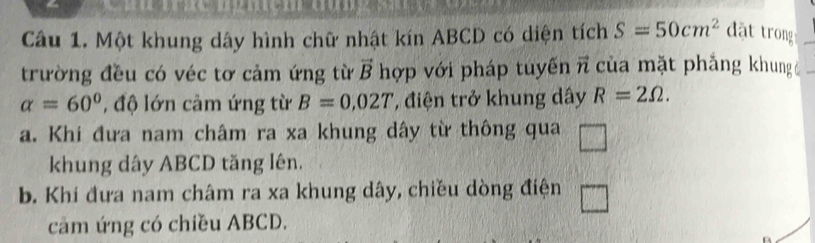 Một khung dây hình chữ nhật kín ABCD có diện tích S=50cm^2 đặt trong 
trường đều có véc tơ cảm ứng từ vector B hợp với pháp tuyến vector n của mặt phẳng khung
alpha =60° , độ lớn cảm ứng từ B=0,02T , điện trở khung dây R=2Omega. 
a. Khi đưa nam châm ra xa khung dây từ thông qua □ 
khung dây ABCD tăng lên. 
b. Khi đưa nam châm ra xa khung dây, chiều dòng điện 
cảm ứng có chiều ABCD. 
a