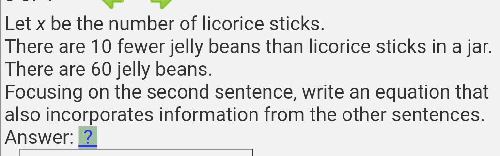 Let x be the number of licorice sticks. 
There are 10 fewer jelly beans than licorice sticks in a jar. 
There are 60 jelly beans. 
Focusing on the second sentence, write an equation that 
also incorporates information from the other sentences. 
Answer: _?