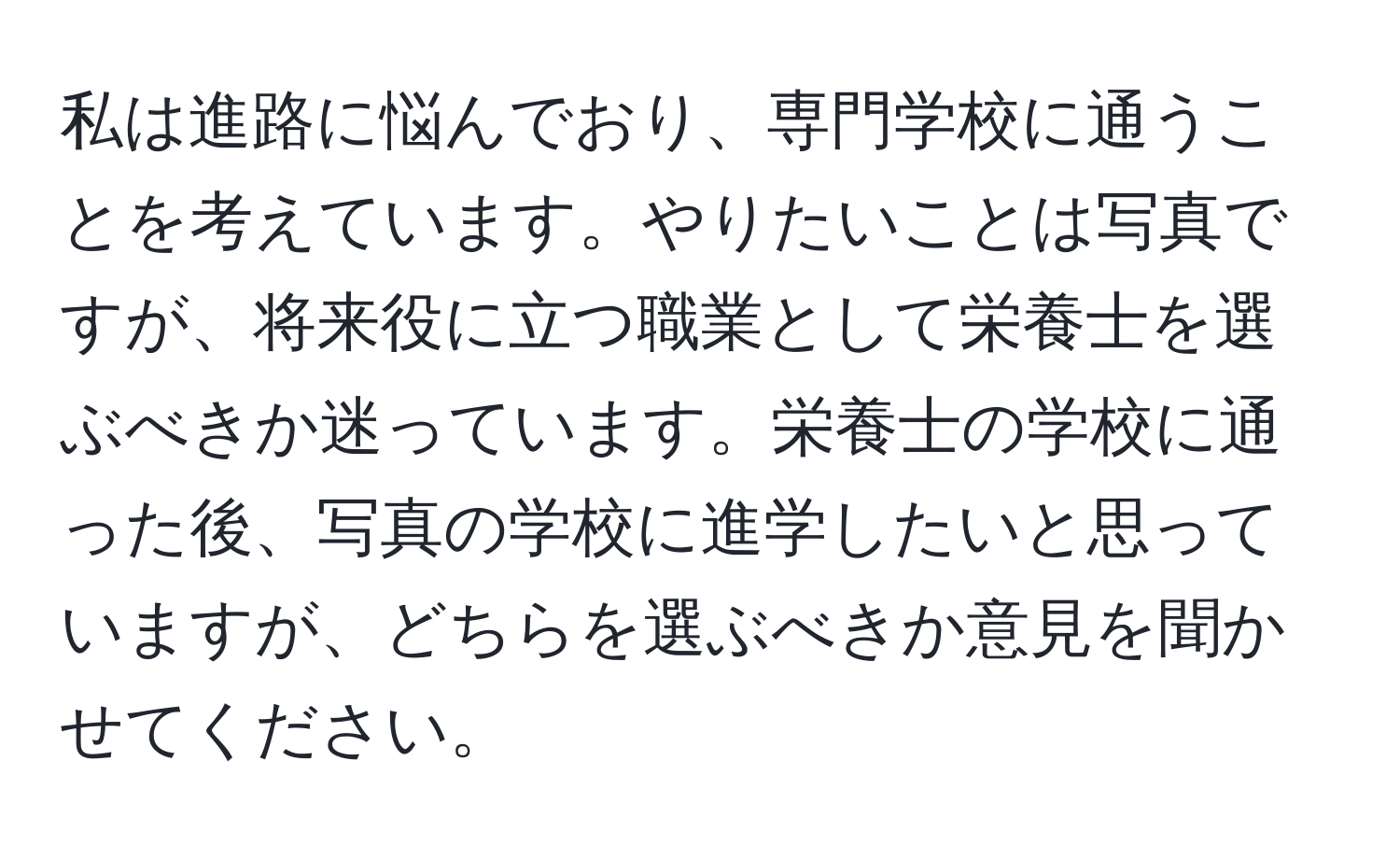 私は進路に悩んでおり、専門学校に通うことを考えています。やりたいことは写真ですが、将来役に立つ職業として栄養士を選ぶべきか迷っています。栄養士の学校に通った後、写真の学校に進学したいと思っていますが、どちらを選ぶべきか意見を聞かせてください。