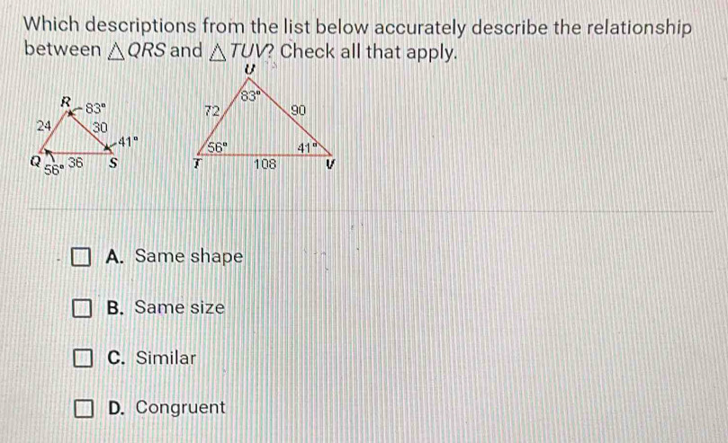 Which descriptions from the list below accurately describe the relationship
between △ QRS and △ TUV? ? Check all that apply.

A. Same shape
B. Same size
C. Similar
D. Congruent