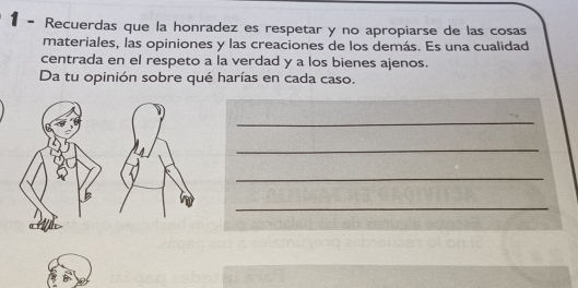 Recuerdas que la honradez es respetar y no apropiarse de las cosas 
materiales, las opiniones y las creaciones de los demás. Es una cualidad 
centrada en el respeto a la verdad y a los bienes ajenos. 
Da tu opinión sobre qué harías en cada caso. 
_ 
_ 
_ 
_