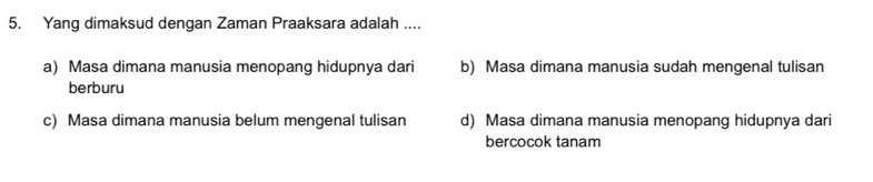 Yang dimaksud dengan Zaman Praaksara adalah ....
a) Masa dimana manusia menopang hidupnya dari b) Masa dimana manusia sudah mengenal tulisan
berburu
c) Masa dimana manusia belum mengenal tulisan d) Masa dimana manusia menopang hidupnya dari
bercocok tanam