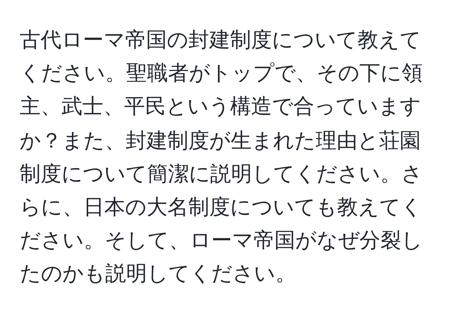 古代ローマ帝国の封建制度について教えてください。聖職者がトップで、その下に領主、武士、平民という構造で合っていますか？また、封建制度が生まれた理由と荘園制度について簡潔に説明してください。さらに、日本の大名制度についても教えてください。そして、ローマ帝国がなぜ分裂したのかも説明してください。