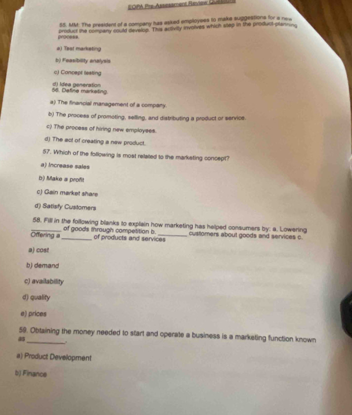 EOPA Pre-Assessment Review Queslun
55. MM: The president of a company has asked employees to make suggestions for a new
process. product the company could develop. This activity involves which step in the product-planning
a) Test marketing
b) Feasibility analysis
c) Concept testing
d) Idea generation
56. Define marketing.
a) The financial management of a company.
b) The process of promoting, selling, and distributing a product or service.
c) The process of hiring new employees.
d) The act of creating a new product.
57. Which of the following is most related to the marketing concept?
a) Increase sales
b) Make a profit
c) Gain market share
d) Satisfy Customers
_58. Fill in the following blanks to explain how marketing has helped consumers by: a. Lowering
of goods through competition b. customers about goods and services c.
Offering a_ of products and services
a) cost
b) demand
c) availability
d) quality
e) prices
59. Obtaining the money needed to start and operate a business is a marketing function known
as_ .
a) Product Development
b) Finance