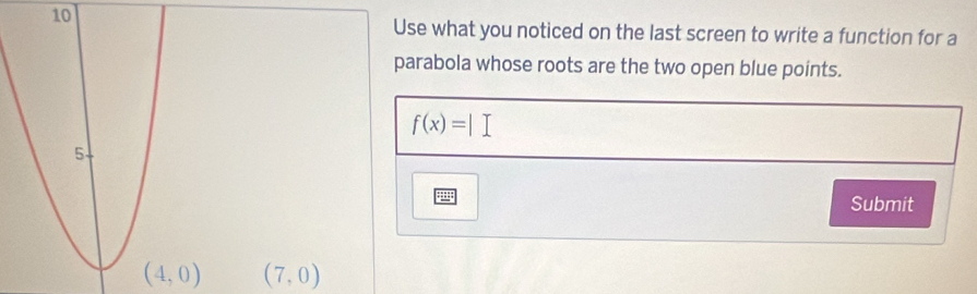 Use what you noticed on the last screen to write a function for a 
parabola whose roots are the two open blue points.
f(x)=|
Submit
(4,0) (7,0)