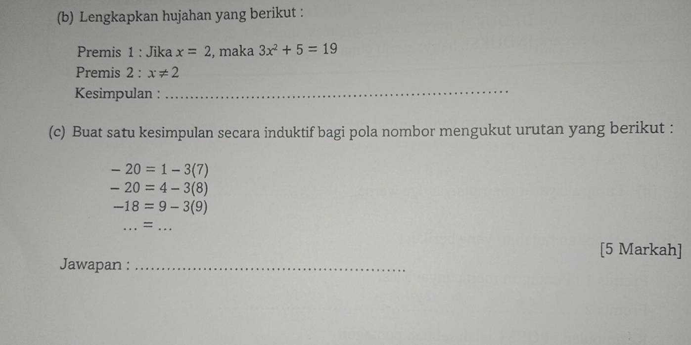 Lengkapkan hujahan yang berikut : 
Premis 1 : Jika x=2 , maka 3x^2+5=19
Premis 2 : x!= 2
Kesimpulan : 
_ 
(c) Buat satu kesimpulan secara induktif bagi pola nombor mengukut urutan yang berikut :
-20=1-3(7)
-20=4-3(8)
-18=9-3(9)
_ = =_ 
[5 Markah] 
Jawapan :_