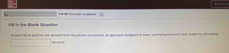 Exit Assign 
1 of 40 Concepts completed 
Fill in the Blank Question 
Activist fiscal policies are derived from Keynesian economics, an approach designed to lower unemployment and raise output by stimulating 
demand.