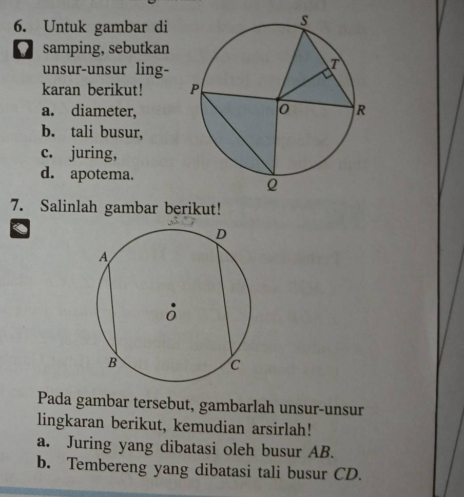 Untuk gambar di 
samping, sebutkan 
unsur-unsur ling- 
karan berikut! 
a. diameter, 
b. tali busur, 
c. juring, 
d. apotema. 
7. Salinlah gambar berikut! 
Pada gambar tersebut, gambarlah unsur-unsur 
lingkaran berikut, kemudian arsirlah! 
a. Juring yang dibatasi oleh busur AB. 
b. Tembereng yang dibatasi tali busur CD.