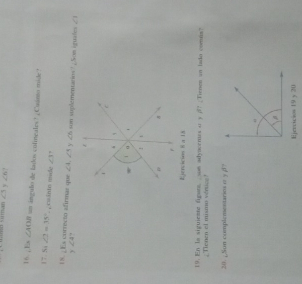 Cuano suman ∠ 5 y ∠ 6 ?
16. ¿Es ∠ AOB un ángulo de lados colineales? ¿Cuánto mide?
17. Si ∠ 2=35° cuánto mide ∠ 3 1
18. ¿Es correcto afirmar que ∠ 4,∠ 5 y ∠ 6 son suplementarios? ¿Son iguales ∠ 1
y ∠ 4 ,
Ejercicios 8 a 18
19. En la siguiente figura.  son adyacentes α y β? ¿Tienen un lado común?
¿Tienen el mismo vértice?
20. ¿Son complementarios α y βl?
Ejervicios 19 y 20