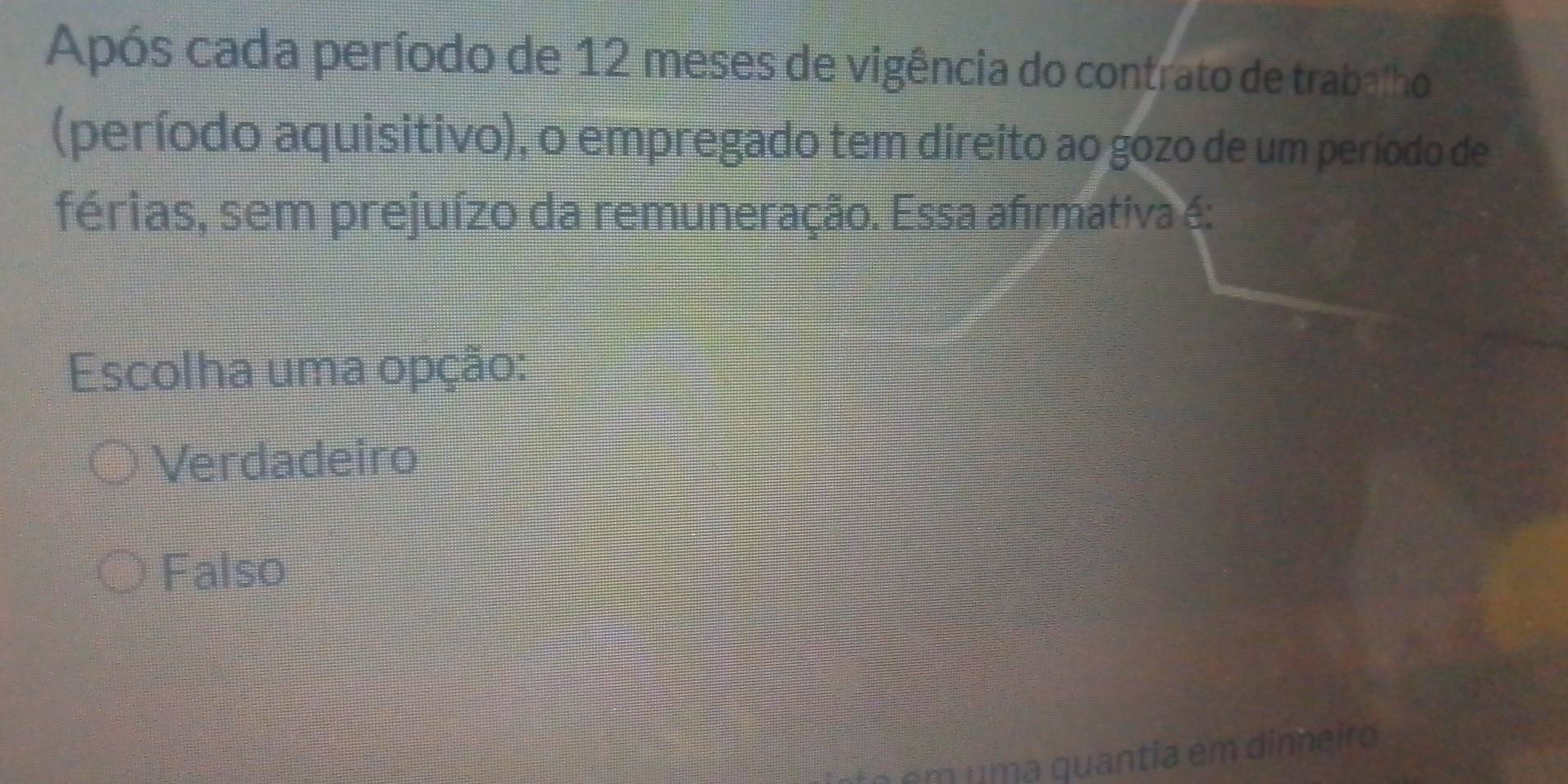 Após cada período de 12 meses de vigência do contrato de trabalho
(período aquisitivo), o empregado tem direito ao gozo de um período de
férias, sem prejuízo da remuneração. Essa afirmativa é:
Escolha uma opção:
Verdadeiro
Falso
e m um a quantia em din eiro