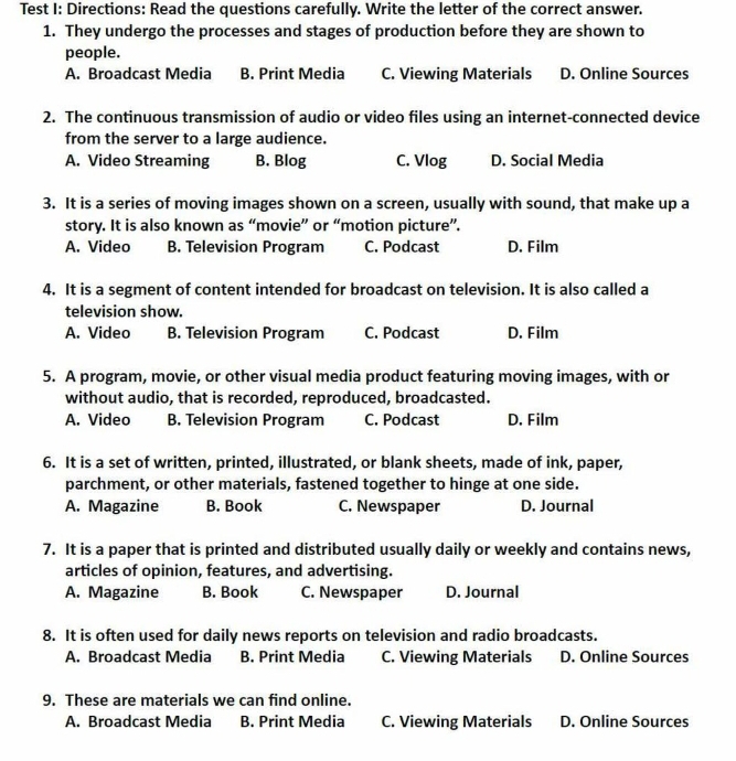 Test I: Directions: Read the questions carefully. Write the letter of the correct answer.
1. They undergo the processes and stages of production before they are shown to
people.
A. Broadcast Media B. Print Media C. Viewing Materials D. Online Sources
2. The continuous transmission of audio or video files using an internet-connected device
from the server to a large audience.
A. Video Streaming B. Blog C. Vlog D. Social Media
3. It is a series of moving images shown on a screen, usually with sound, that make up a
story. It is also known as “movie” or “motion picture”.
A. Video B. Television Program C. Podcast D. Film
4. It is a segment of content intended for broadcast on television. It is also called a
television show.
A. Video B. Television Program C. Podcast D. Film
5. A program, movie, or other visual media product featuring moving images, with or
without audio, that is recorded, reproduced, broadcasted.
A. Video B. Television Program C. Podcast D. Film
6. It is a set of written, printed, illustrated, or blank sheets, made of ink, paper,
parchment, or other materials, fastened together to hinge at one side.
A. Magazine B. Book C. Newspaper D. Journal
7. It is a paper that is printed and distributed usually daily or weekly and contains news,
articles of opinion, features, and advertising.
A. Magazine B. Book C. Newspaper D. Journal
8. It is often used for daily news reports on television and radio broadcasts.
A. Broadcast Media B. Print Media C. Viewing Materials D. Online Sources
9. These are materials we can find online.
A. Broadcast Media B. Print Media C. Viewing Materials D. Online Sources