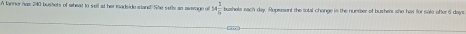 A lanner has 240 bushels of wheat to s ell at her readside atand. She sete as aweage of 14 1/5  bushols each day. Represent the total change is the nuember of bushers she has for sale after 6 days