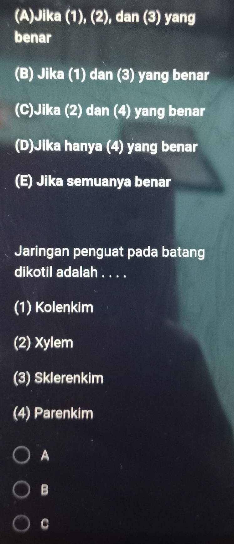 (A)Jika (1), (2), dan (3) yang
benar
(B) Jika (1) dan (3) yang benar
(C)Jika (2) dan (4) yang benar
(D)Jika hanya (4) yang benar
(E) Jika semuanya benar
Jaringan penguat pada batang
dikotil adalah . . . .
(1) Kolenkim
(2) Xylem
(3) Sklerenkim
(4) Parenkim
A
B
C