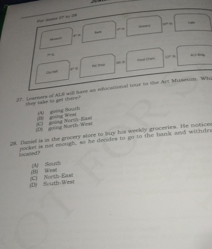 JUN
For items 27 to 28
Gracery 10^n5 Cale
Bank g°St
Museum s°5t
7^(th) S
Sth St. Food Chain 12^(th)st. ALS Bidg.
City Hall 6^(th)st Pet Shop
27. Learners of ALS will have an educational tour to the Art Museum. Whi
they take to get there?
(A) going South
(B) going West
(C) going North-East
(D) going North-West
28. Daniel is in the grocery store to buy his weekly groceries. He notice
pocket is not enough, so he decides to go to the bank and withdra
located?
(A) South
(B) West
(C) North-East
(D) South-West