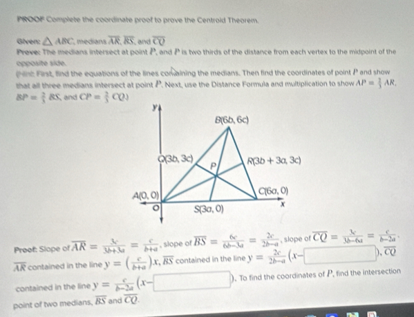 PROOF Complete the coordinate proof to prove the Centroid Theorem.
Given: △ ABC medians overline AR,overline RS , and overline CO
Preve: The medians intersect at point P, and P is two thirds of the distance from each vertex to the midpoint of the
opposite side.
hnt First, find the equations of the lines conaining the medians. Then find the coordinates of point P and show
that all three medians intersect at point P. Next, use the Distance Formula and multiplication to show AP= 2/3 AR.
BP= 2/3 BS and CP= 2/3 CQ)
Proof: Slope of overline AR= 3c/3b+3a = c/b+a  , slope of overline BS= 6c/6b-3a = 2c/2b-a  , slope of overline CQ= 3c/3b-6a = c/b-2a .
overline AR contained in the line y=( c/b+a )x,overline BS contained in the line y= 2c/2b-a (x-□ ), .overline CQ
contained in the line y= c/b-2a (x-□ ). To find the coordinates of P, find the intersection
point of two medians, overline BS and overline CQ.