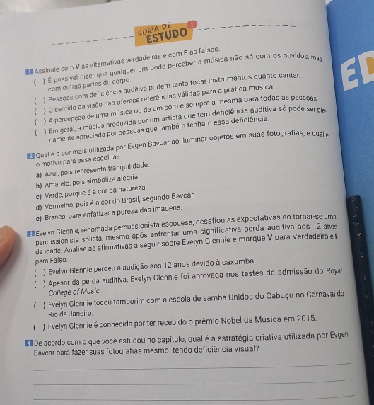 HORA DE
ESTUDO
Assinale com V as alternativas verdadeiras e com F as falsas.
( ) É possível dizer que qualquer um pode perceber a música não só com os ouvidos, mas
com outras partes do corpo.
( ) O sentido da visão não oferece referências válidas para a prática musical. ED
( ) Pessoas com deficiência auditiva podem tanto tocar instrumentos quanto cantar.
( ) A percepção de uma música ou de um som é sempre a mesma para todas as pessoas.
 ) Em geral, a música produzida por um artista que tem deficiência auditiva só pode ser pe
namente apreciada por pessoas que também tenham essa deficiência.
Qual é a cor mais utilizada por Evgen Bavcar ao iluminar objetos em suas fotografias, e qual é
o motivo para essa escolha?
a) Azul, pois representa tranquilidade.
b) Amarelo, pois simboliza alegria.
c) Verde, porque é a cor da natureza.
d) Vermelho, pois é a cor do Brasil, segundo Bavcar.
e) Branco, para enfatizar a pureza das imagens.
€ Evelyn Glennie, renomada percussionista escocesa, desafiou as expectativas ao tornar-se uma
percussionista solista, mesmo após enfrentar uma significativa perda auditiva aos 12 anos
de idade. Analise as afirmativas a seguir sobre Evelyn Glennie e marque V para Verdadeiro e F
para Falso.
( ) Evelyn Glennie perdeu a audição aos 12 anos devido à caxumba.
 ) Apesar da perda auditiva, Evelyn Glennie foi aprovada nos testes de admissão do Royal
College of Music.
 ) Evelyn Glennie tocou tamborim com a escola de samba Unidos do Cabuçu no Carnaval do
Rio de Janeiro.
( ) Evelyn Glennie é conhecida por ter recebido o prêmio Nobel da Música em 2015.
e De acordo com o que você estudou no capítulo, qual é a estratégia criativa utilizada por Evgen
Bavcar para fazer suas fotografias mesmo tendo deficiência visual?
_
_
_