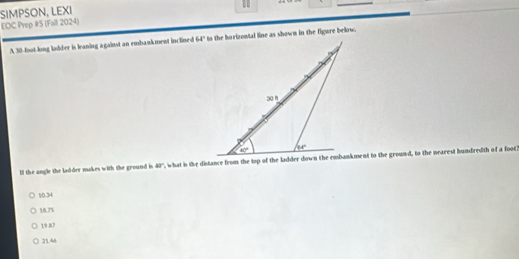 SIMPSON, LEXI
EOC Prep #5 (Fall 2024)
A 30-foot-long ladder is leaning against an embankment inclined to the horizontal line as shown in the figure below.
If the angle the ladder makes with the ground is 40°
10.34
18.75
19.87
21.46