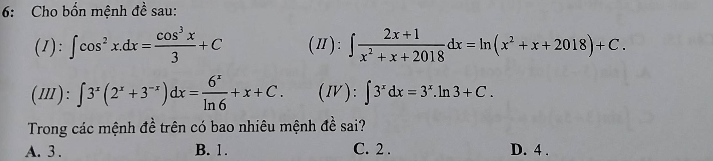 6: Cho bốn mệnh đề sau:
(1): ∈t cos^2x.dx= cos^3x/3 +C (Ⅱ): ∈t  (2x+1)/x^2+x+2018 dx=ln (x^2+x+2018)+C. 
(Ⅲ): ∈t 3^x(2^x+3^(-x))dx= 6^x/ln 6 +x+C. (Ⅳ): ∈t 3^xdx=3^x.ln 3+C. 
Trong các mệnh đề trên có bao nhiêu mệnh đề sai?
A. 3. B. 1. C. 2. D. 4.