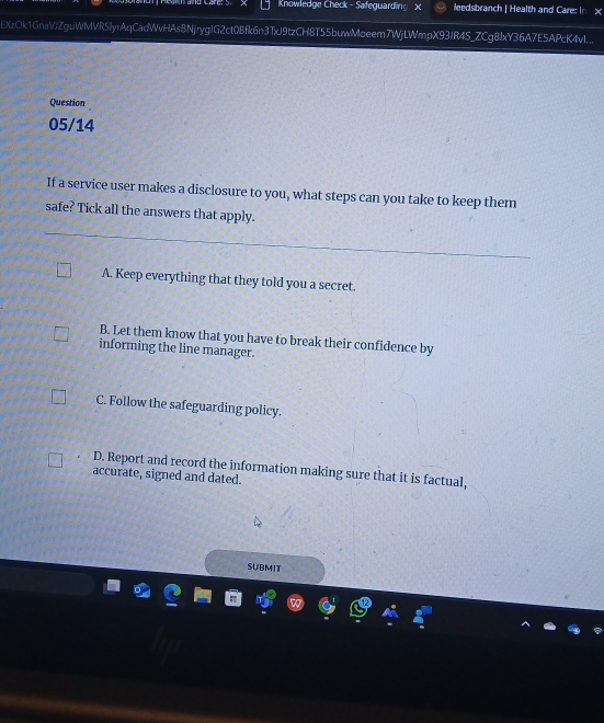 Knowledge Check - Safeguarding × leedsbranch | Health and Care: In ×
EXzOk1GnaVjZguWMVR5lyrAqCadWvHAs8NjrygJG2ct0Bfk6n3TxJ9tzCH8T55buwMoeem7WjLWmpX93JR4S_ZCg8lxY36A7E5APcK4vI...
Question
05/14
If a service user makes a disclosure to you, what steps can you take to keep them
safe? Tick all the answers that apply.
A. Keep everything that they told you a secret.
B. Let them know that you have to break their confidence by
informing the line manager.
C. Follow the safeguarding policy.
D. Report and record the information making sure that it is factual,
accurate, signed and dated.
SUBMIT