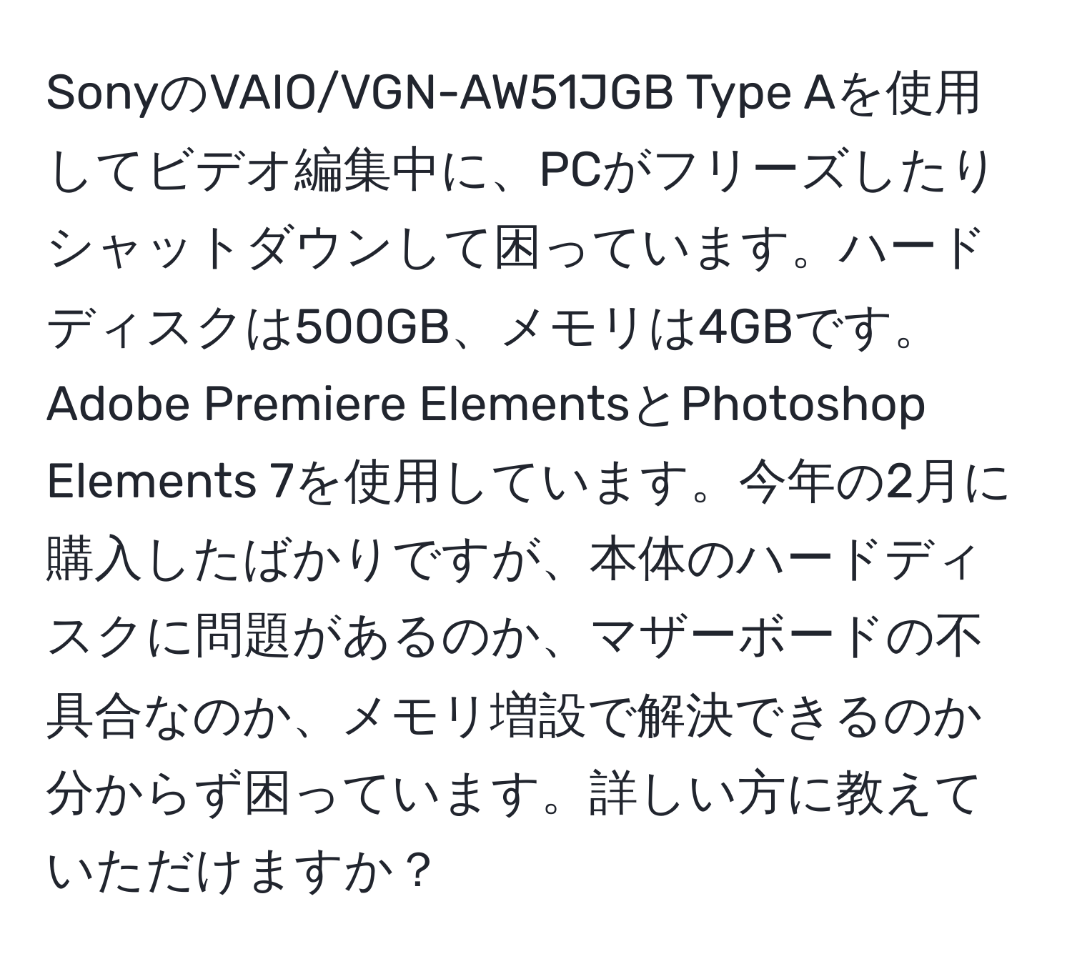 SonyのVAIO/VGN-AW51JGB Type Aを使用してビデオ編集中に、PCがフリーズしたりシャットダウンして困っています。ハードディスクは500GB、メモリは4GBです。Adobe Premiere ElementsとPhotoshop Elements 7を使用しています。今年の2月に購入したばかりですが、本体のハードディスクに問題があるのか、マザーボードの不具合なのか、メモリ増設で解決できるのか分からず困っています。詳しい方に教えていただけますか？