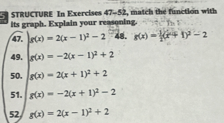 STRUCTURE In Exercises 47-52 , match the function with 
1R its graph. Explain your reasoning. 
47. g(x)=2(x-1)^2-2 8. g(x)= 1/2 (x+1)^2-2
49. g(x)=-2(x-1)^2+2
50. g(x)=2(x+1)^2+2
51. g(x)=-2(x+1)^2-2
52 g(x)=2(x-1)^2+2